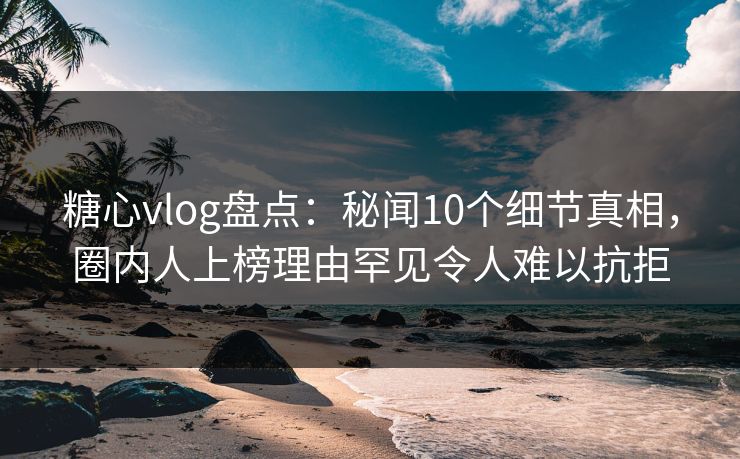 糖心vlog盘点：秘闻10个细节真相，圈内人上榜理由罕见令人难以抗拒