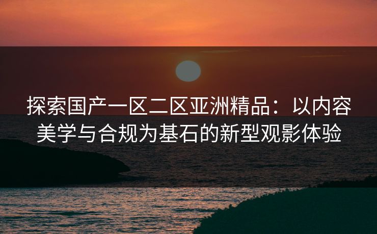 探索国产一区二区亚洲精品：以内容美学与合规为基石的新型观影体验