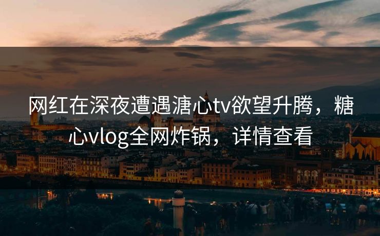 网红在深夜遭遇溏心tv欲望升腾，糖心vlog全网炸锅，详情查看