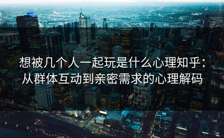 想被几个人一起玩是什么心理知乎：从群体互动到亲密需求的心理解码
