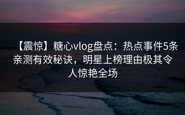 【震惊】糖心vlog盘点：热点事件5条亲测有效秘诀，明星上榜理由极其令人惊艳全场