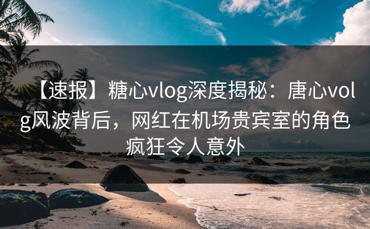 【速报】糖心vlog深度揭秘：唐心volg风波背后，网红在机场贵宾室的角色疯狂令人意外
