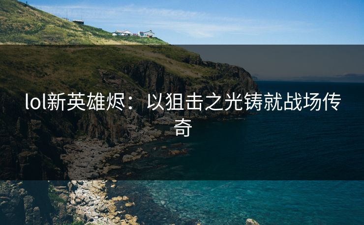 lol新英雄烬：以狙击之光铸就战场传奇