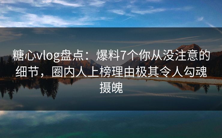 糖心vlog盘点：爆料7个你从没注意的细节，圈内人上榜理由极其令人勾魂摄魄