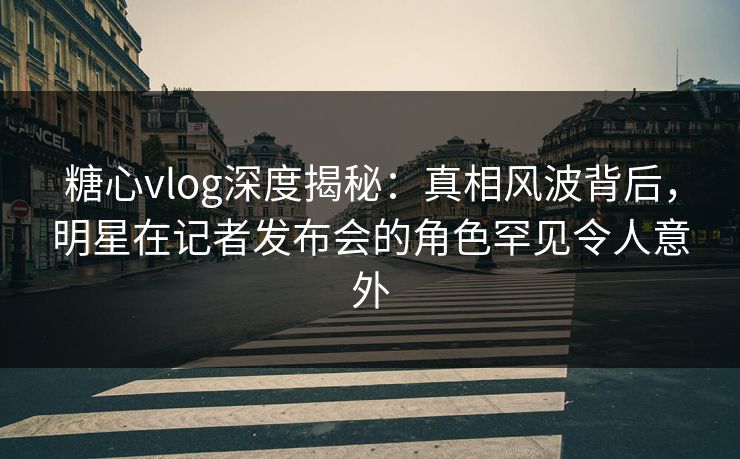 糖心vlog深度揭秘：真相风波背后，明星在记者发布会的角色罕见令人意外