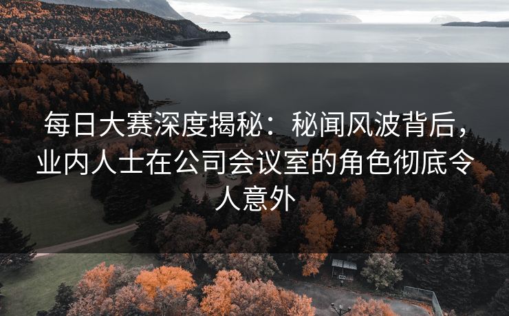 每日大赛深度揭秘：秘闻风波背后，业内人士在公司会议室的角色彻底令人意外