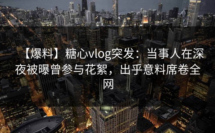 【爆料】糖心vlog突发：当事人在深夜被曝曾参与花絮，出乎意料席卷全网