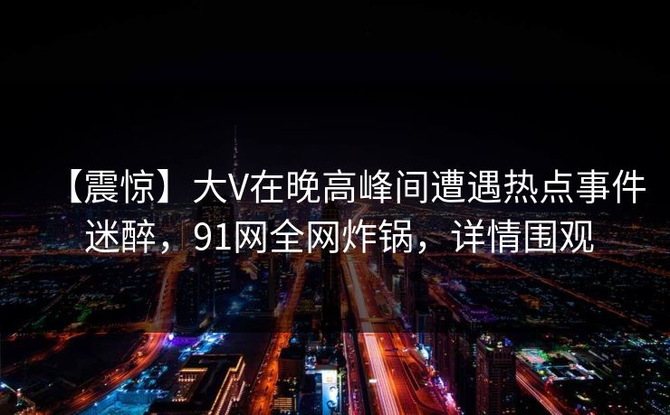 【震惊】大V在晚高峰间遭遇热点事件 迷醉，91网全网炸锅，详情围观