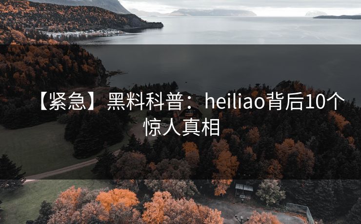 【紧急】黑料科普：heiliao背后10个惊人真相