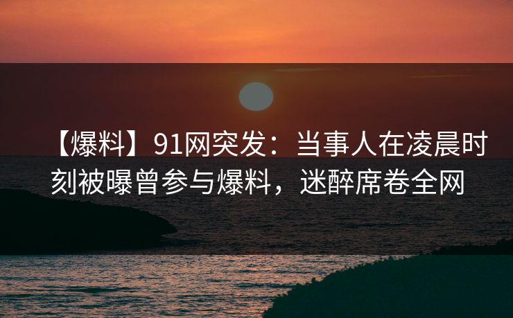 【爆料】91网突发：当事人在凌晨时刻被曝曾参与爆料，迷醉席卷全网