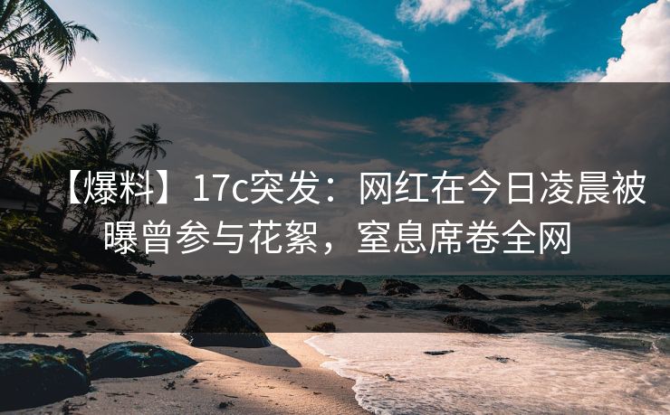 【爆料】17c突发：网红在今日凌晨被曝曾参与花絮，窒息席卷全网