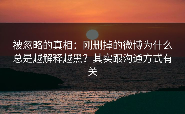 被忽略的真相：刚删掉的微博为什么总是越解释越黑？其实跟沟通方式有关