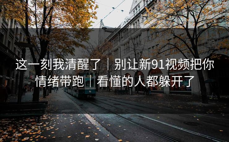 这一刻我清醒了｜别让新91视频把你情绪带跑｜看懂的人都躲开了