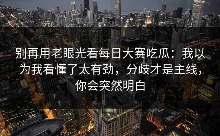 别再用老眼光看每日大赛吃瓜：我以为我看懂了太有劲，分歧才是主线，你会突然明白