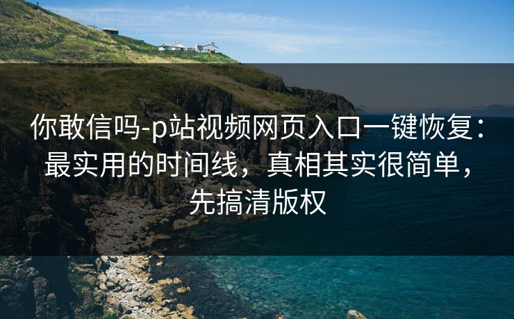 你敢信吗-p站视频网页入口一键恢复：最实用的时间线，真相其实很简单，先搞清版权