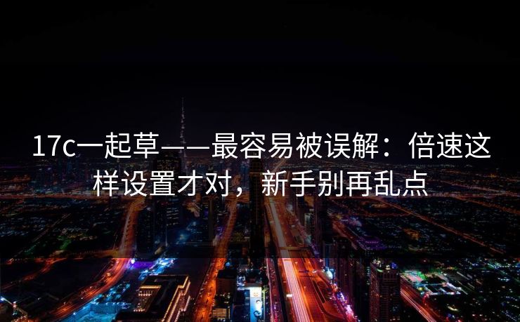 17c一起草——最容易被误解：倍速这样设置才对，新手别再乱点