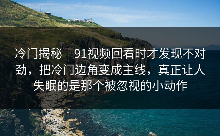 冷门揭秘｜91视频回看时才发现不对劲，把冷门边角变成主线，真正让人失眠的是那个被忽视的小动作